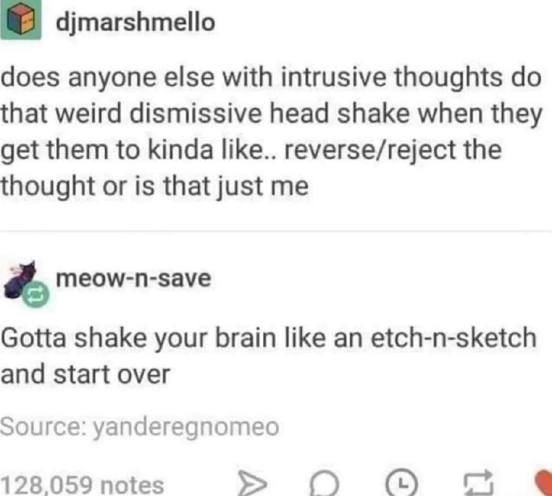 djmarshmello does anyone else with intrusive thoughts do that weird dismissive head shake when they get them to kinda like reversereject the thought or is that just me meow n save Gotta shake your brain like an etch n sketch and start over Source yanderegnomeo 128059 notes S N O 5