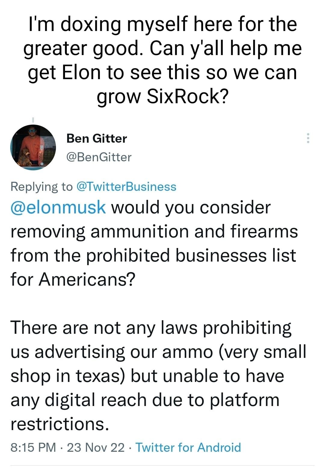 Im doxing myself here for the greater good Can yall help me get Elon to see this so we can grow SixRock Ben Gitter BenGitter Replying to TwitterBusiness elonmusk would you consider removing ammunition and firearms from the prohibited businesses list for Americans There are not any laws prohibiting us advertising our ammo very small shop in texas but unable to have any digital reach due to platform