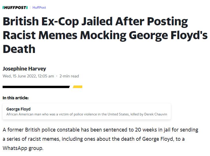 FHUFFPOSTI Hurrpost British Ex Cop Jailed After Posting Racist Memes Mocking George Floyds Death Josephine Harvey Wed 15 June 2022 1205 am 2 min read In this article nan who was a victim of pol A former British police constable has been sentenced to 20 weeks in jail for sending a series of racist memes including ones about the death of George Floyd to a WhatsApp group