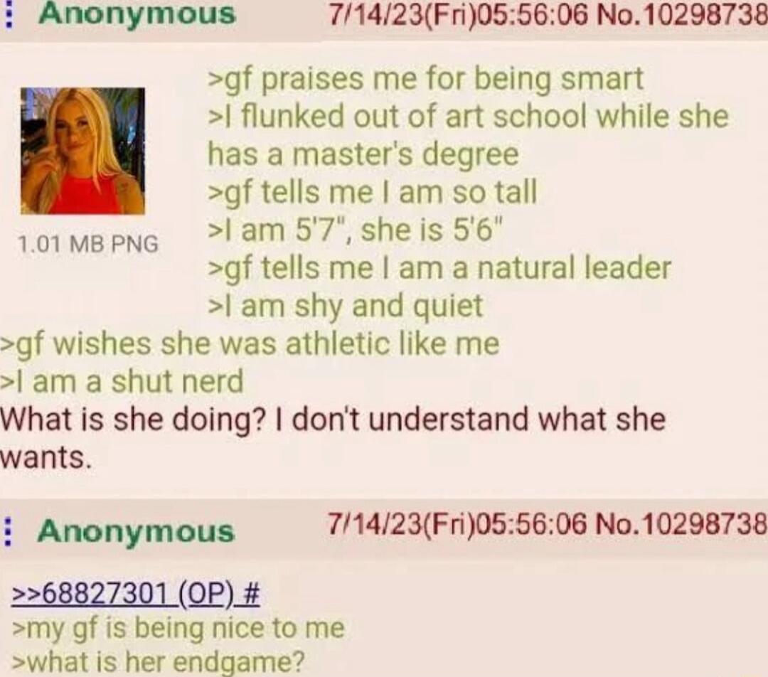 Anonymous 71423Fri0S55 gf praises me for being smart flunked out of art school while she has a masters degree gf tells me am so tall 101mepNe 1am 57 sheis 56 gf tells me am a natural leader l am shy and quiet gf wishes she was athletic like me am a shut nerd What is she doing dont understand what she wants 06 No10298738 Anonymous 71423Fri055606 No10298738 2268827301 QP my gf is being nice to me sw