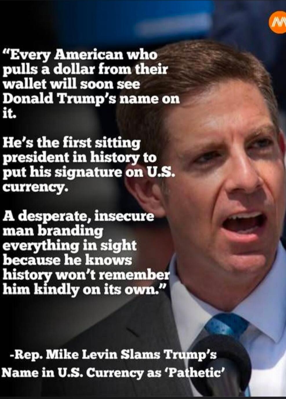 Every American who pulls a dollar from their wallet will soon see Donald Trump's name on it. He's the first sitting president in history to put his signature on U.S. currency. A desperate, insecure man branding everything in sight because he knows history won't remember him kindly on its own. -Rep. Mike Levin Slams Trump's Name in U.S. Currency as 