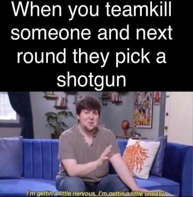 When you teamkill someone and next round they pick a shotgun. I'm gettin a little nervous, I'm gettin a little uneasy.