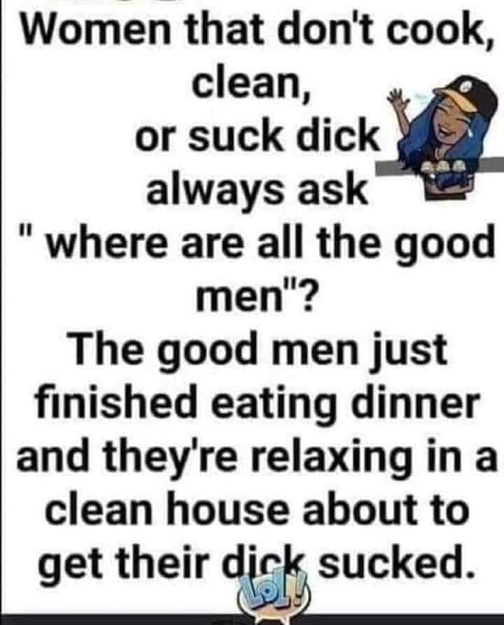Women that dont cook clean or suck dick always ask where are all the good men The good men just finished eating dinner and theyre relaxing in a clean house about to get their db sucked