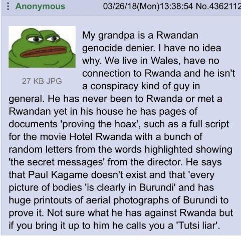 i Anonymous 032618Mon133854 No4362112 My grandpa is a Rwandan genocide denier have no idea why We live in Wales have no connection to Rwanda and he isnt a conspiracy kind of guy in general He has never been to Rwanda or met a Rwandan yet in his house he has pages of documents proving the hoax such as a full script for the movie Hotel Rwanda with a bunch of random letters from the words highlighted