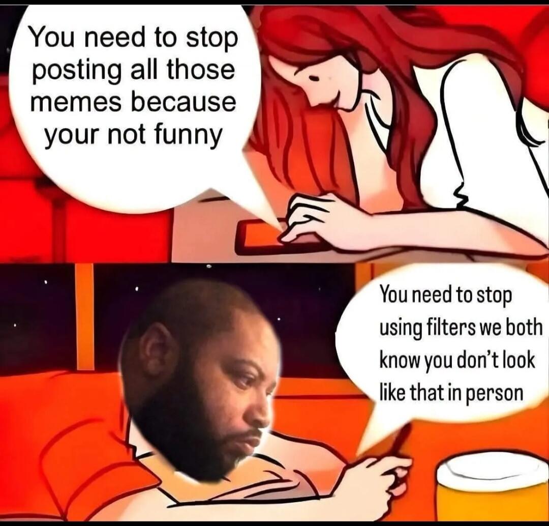 You need to stop posting all those memes because your not funny. You need to stop using filters we both know you don't look like that in person.