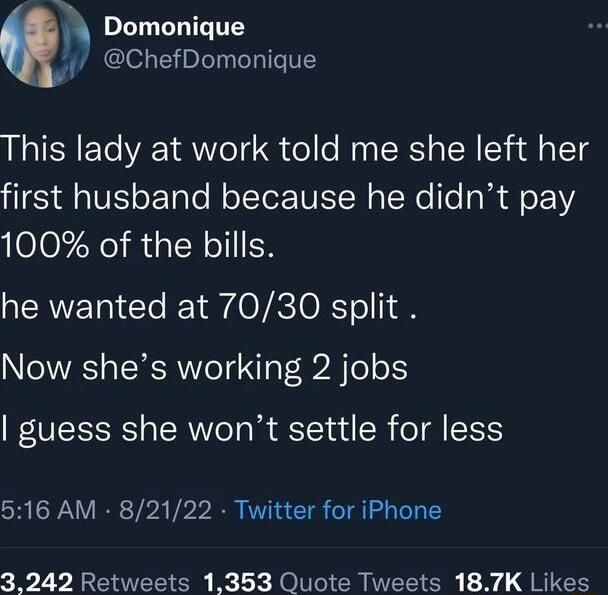 h Domonique y ChefDomonique This lady at work told me she left her first husband because he didnt pay 100 of the bills he wanted at 7030 split Now shes working 2 jobs guess she wont settle for less 516 AM 82122 Twitter for iPhone 3242 Retweets 1353 Quote Tweets 187K Likes