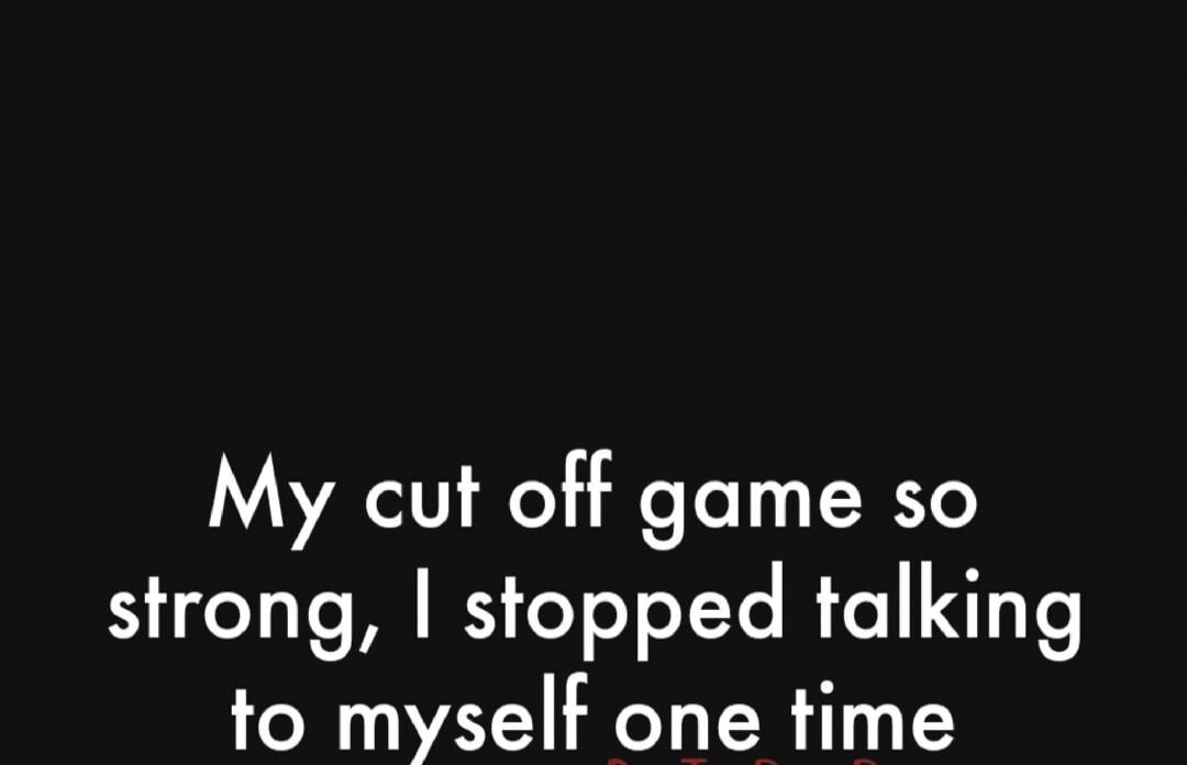 My cut off game so strong, I stopped talking to myself one time