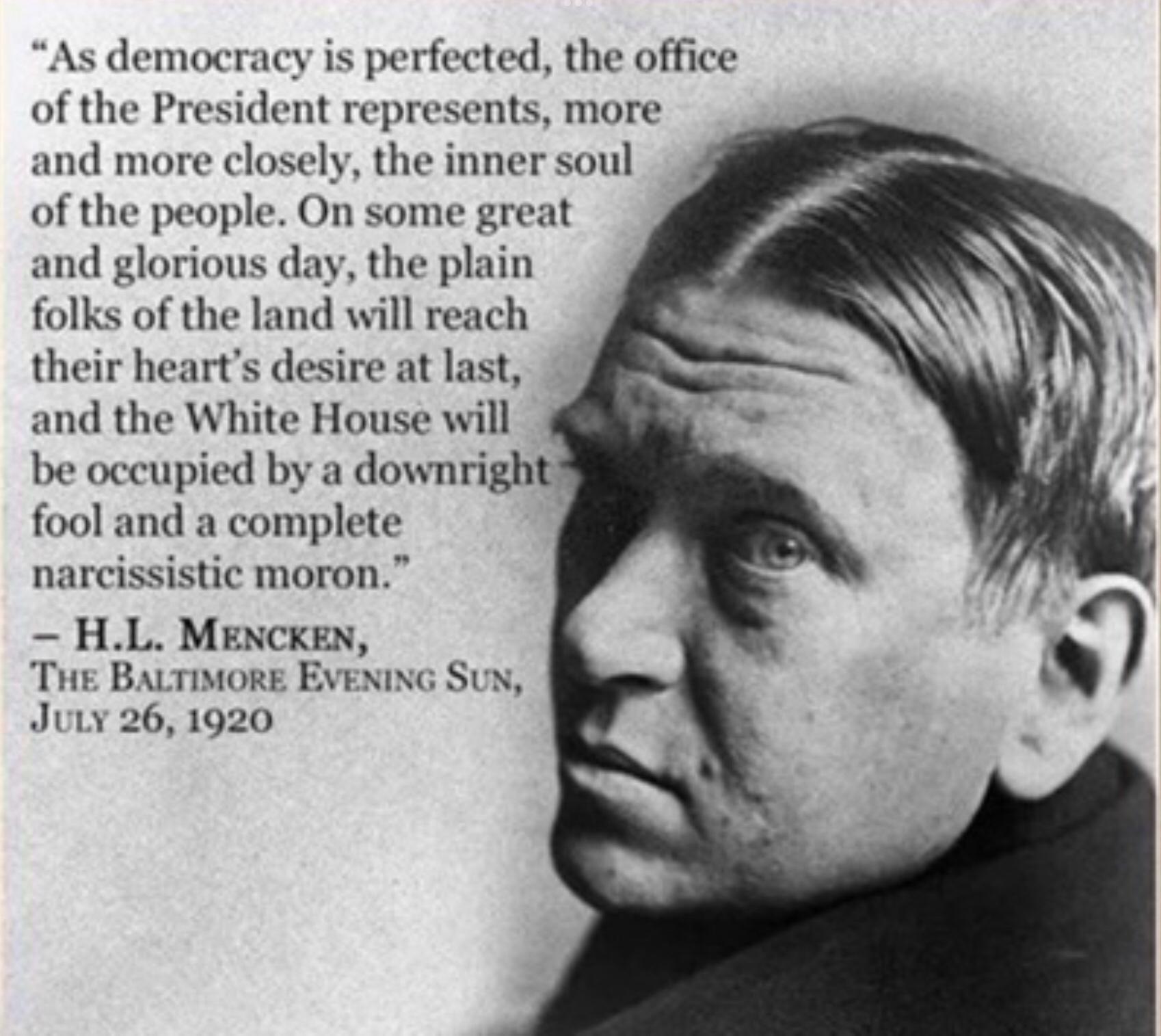 As democracy is perfected the office of the President represents more and more closely the inner soul of the people On some gre nd glorious day the plain folks of the land will rea their hearts desiry nd the White Hou be occupied by a downrightt fool and a complete narcissistic moron HL MENCKEN ThE BALTIMORE EVENING SUN Juiy 261920