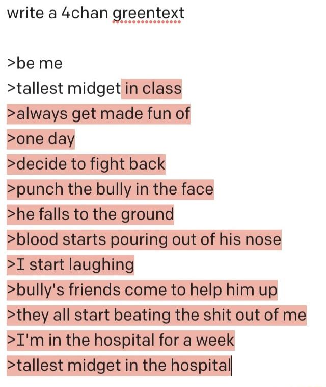 write a 4chan greentext be me tallest midget in class always get made fun of one day decide to fight back punch the bully in the face he falls to the ground blood starts pouring out of his nose I start laughing bullys friends come to help him up they all start beating the shit out of me Imin the hospital for a week tallest midget in the hospital