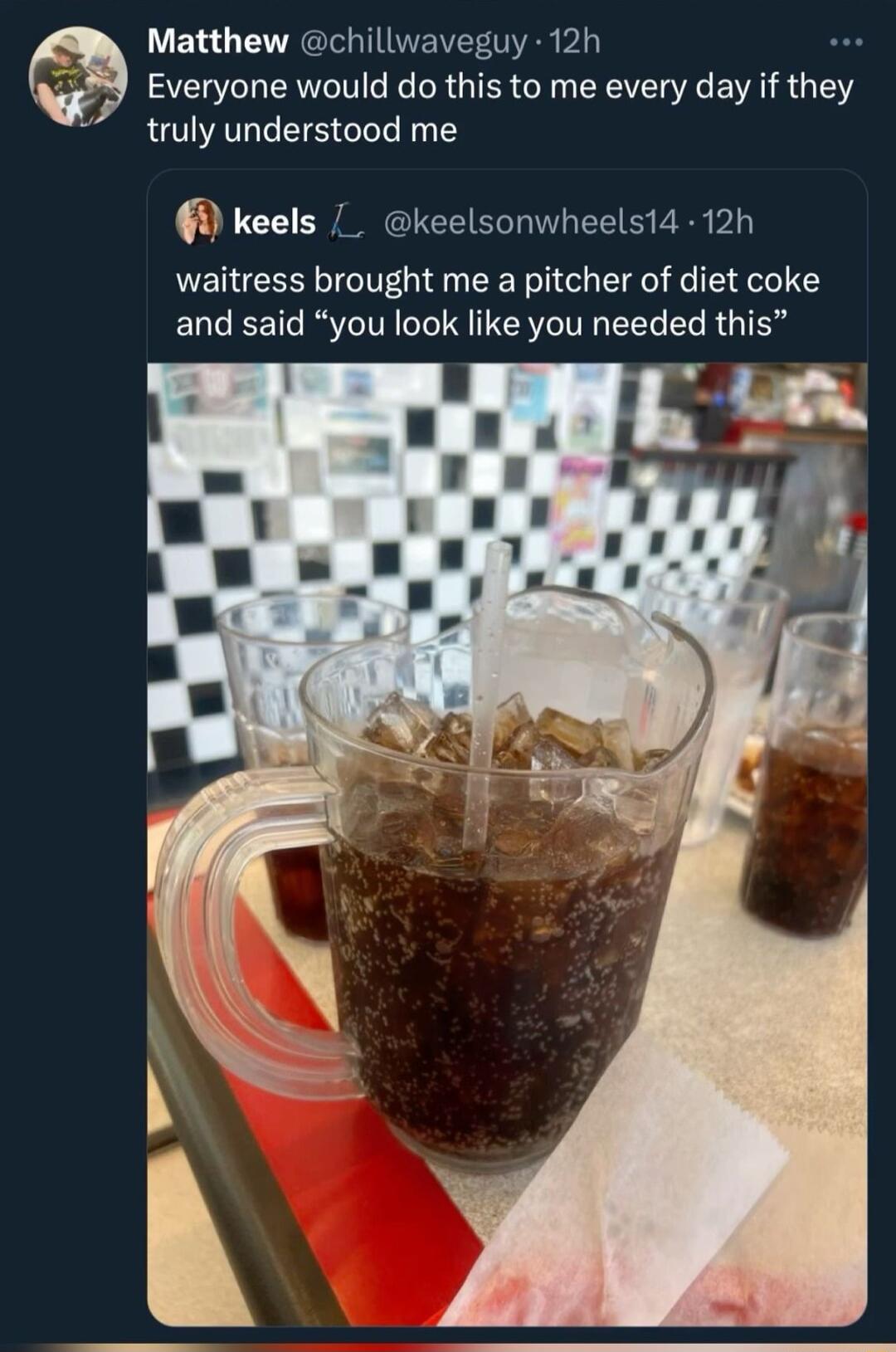 Matthew chillwaveguy 12h Everyone would do this to me every day if they truly understood me keels keelsonwheelsi4 12h waitress brought me a pitcher of diet coke and said you look like you needed this