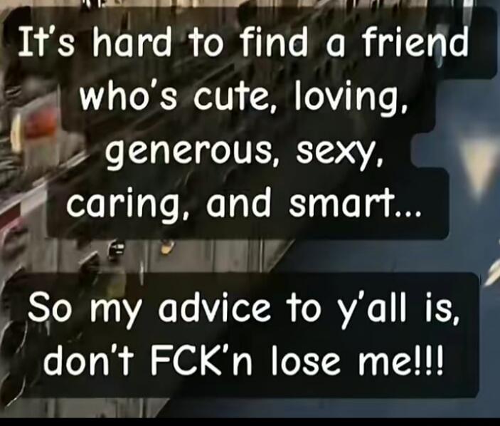 It's hard to find a friend who's cute, loving, generous, sexy, caring, and smart... So my advice to y'all is, don't FCK'n lose me!!!