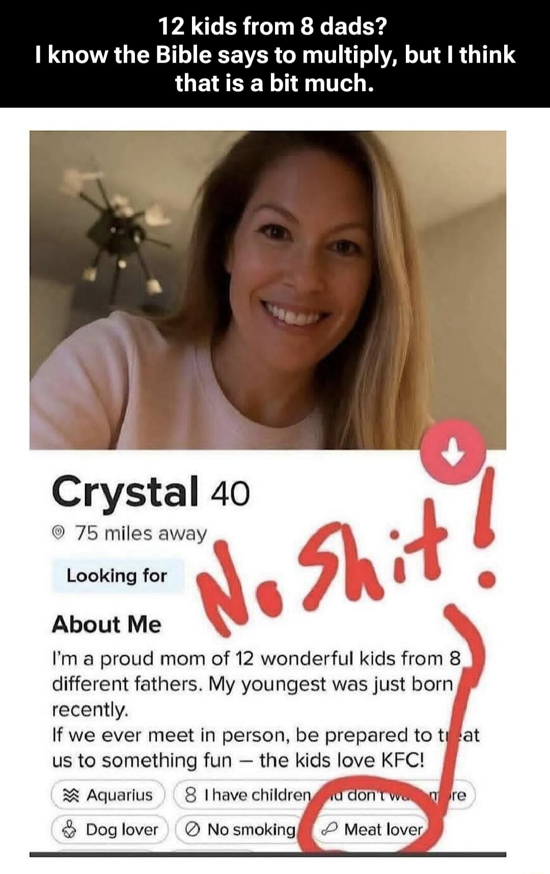 12 kids from 8 dads? I know the Bible says to multiply, but I think that is a bit much. Crystal 40 75 miles away Looking for About Me I'm a proud mom of 12 wonderful kids from 8 different fathers. My youngest was just born recently. If we ever meet in person, be prepared to treat us to something fun – the kids love KFC! Aquarius 8 I have children a