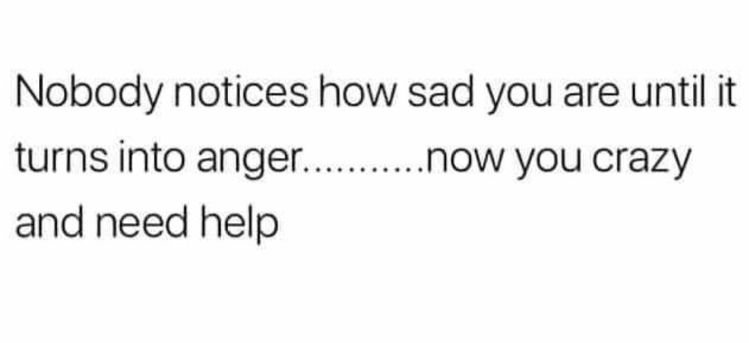 Nobody notices how sad you are until it turnsinto anger NOW you crazy and need help