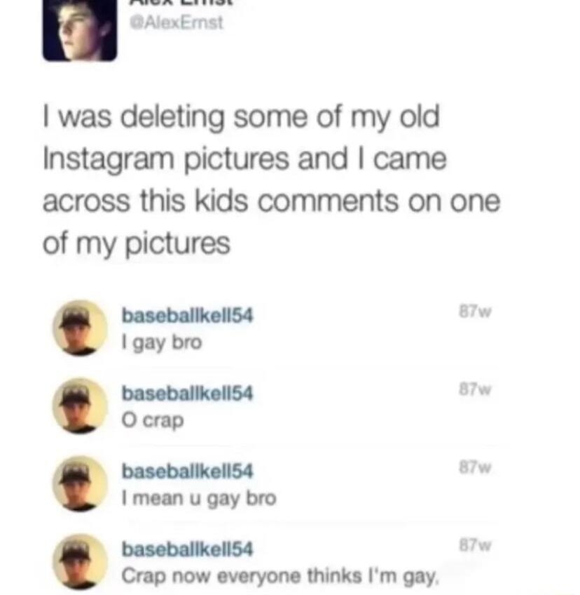 L was deleting some of my old Instagram pictures and came across this kids comments on one of my pictures baseballkel54 1 gay bro baseballkell54 Ocrap baseballkell54 mean u gay bro baseballkell54 Crap now everyone thinks Im gay