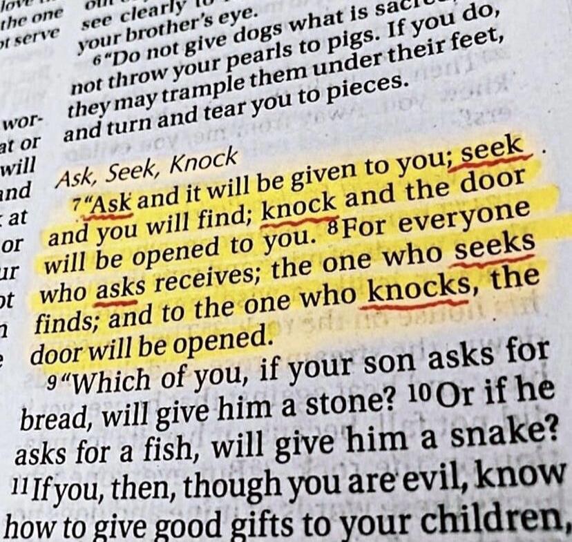 Ask, Seek, Knock. Ask and it will be given to you; seek and you will find; knock and the door will be opened to you. For everyone who asks receives; the one who seeks finds; and to the one who knocks, the door will be opened.