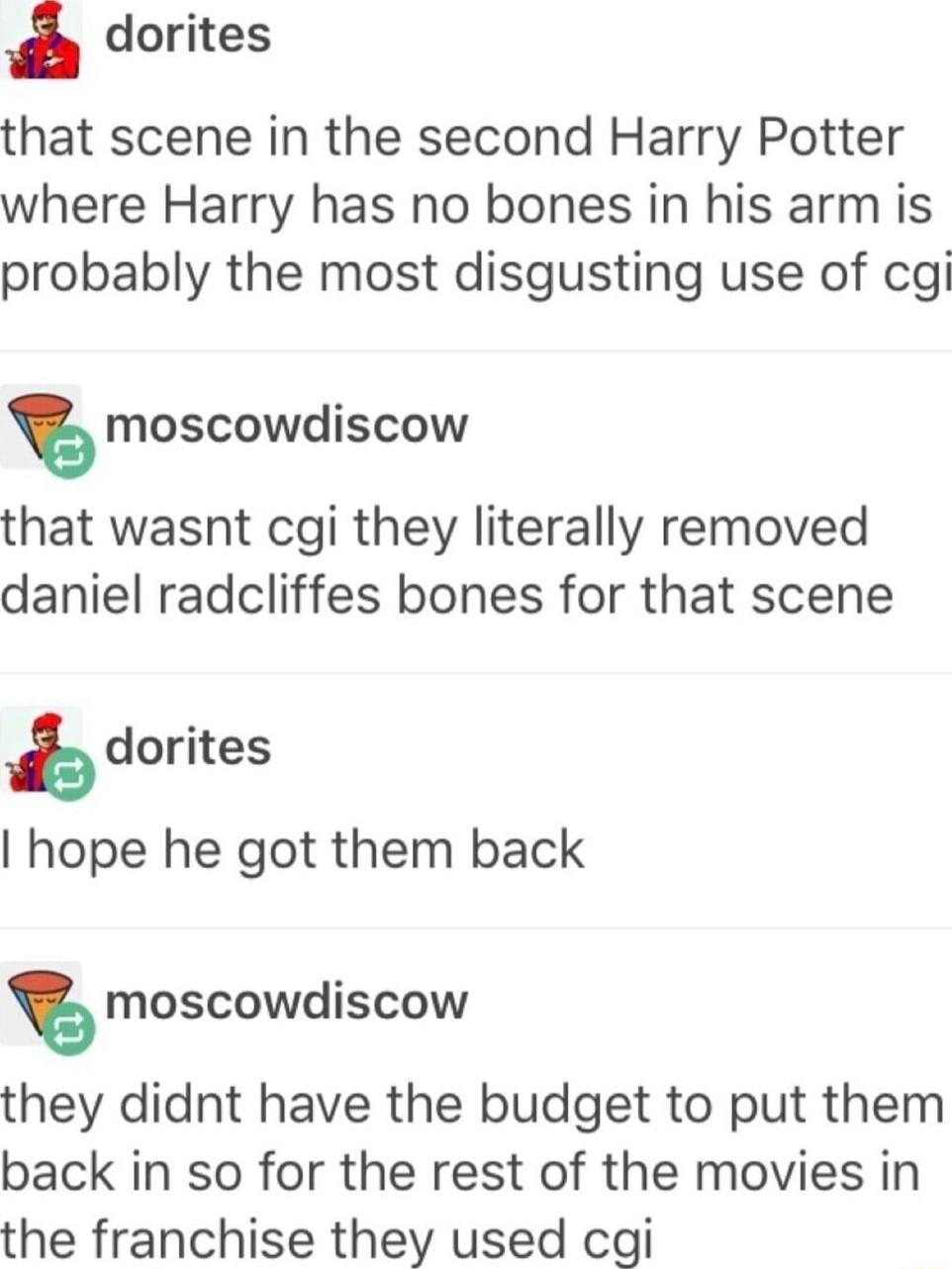 dorites that scene in the second Harry Potter where Harry has no bones in his arm is probably the most disgusting use of cg s moscowdiscow that wasnt cgi they literally removed daniel radcliffes bones for that scene b dorites hope he got them back s moscowdiscow they didnt have the budget to put them back in so for the rest of the movies in the franchise they used cgi