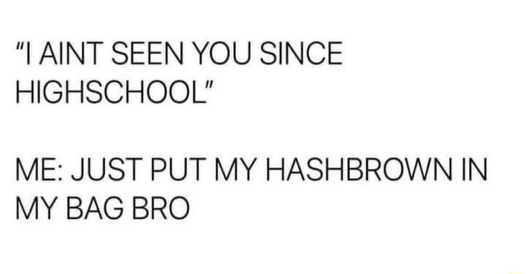 AINT SEEN YOU SINCE HIGHSCHOOL ME JUST PUT MY HASHBROWN IN MY BAG BRO