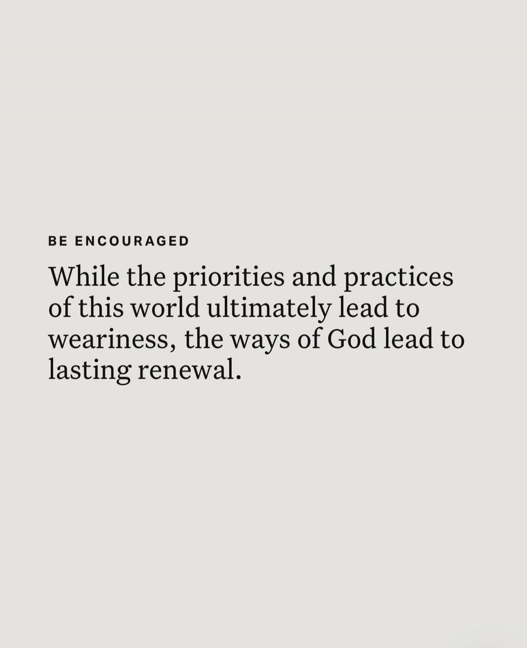 BE ENCOURAGED While the priorities and practices of this world ultimately lead to weariness, the ways of God lead to lasting renewal.