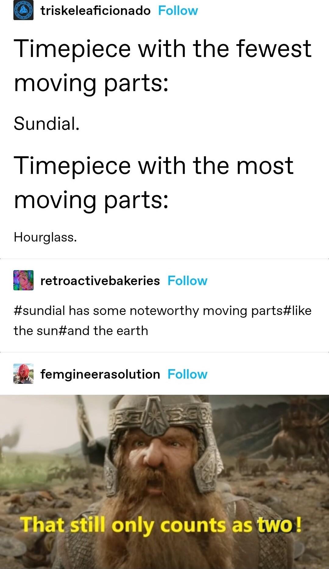 triskeleaficionado Follow Timepiece with the fewest moving parts Sundial Timepiece with the most moving parts Hourglass retroactivebakeries Follow sundial has some noteworthy moving partslike the sunand the earth 5 femgineerasolution Follow That stfonly countsias two