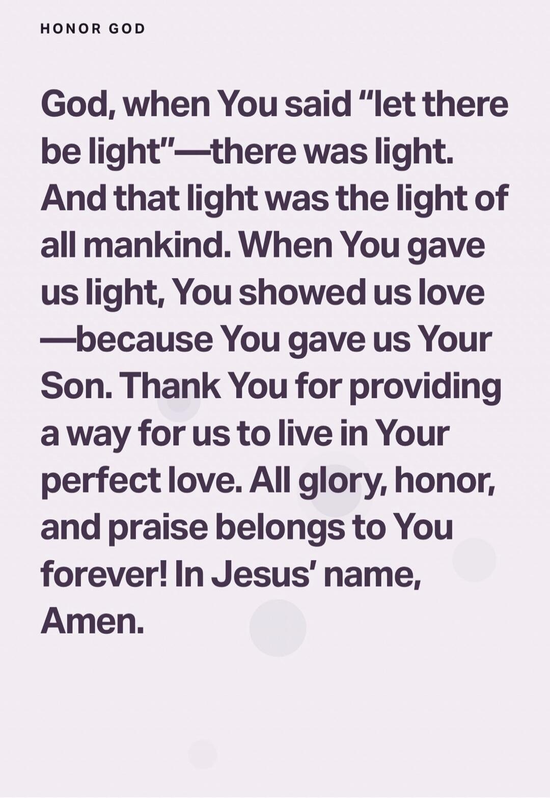 God, when You said “let there be light”—there was light. And that light was the light of all mankind. When You gave us light, You showed us love —because You gave us Your Son. Thank You for providing a way for us to live in Your perfect love. All glory, honor, and praise belongs to You forever! In Jesus’ name, Amen.