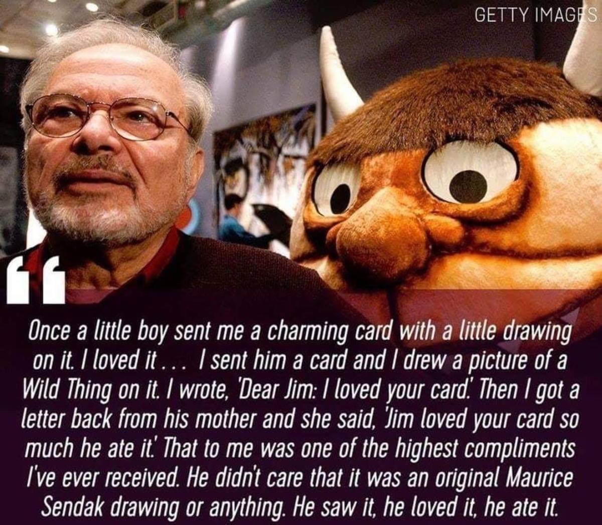 GETTY MAa el 7 Ao Once a little boy sent me a charming card with a little drawing onit lovedit sent him a card and drew a picture of a Wild Thing on it wrote Dear Jim loved your card Then got a letter back from his mother and she said Jim loved your card so much he ate it That to me was one of the highest compliments Ive ever received He didnt care that it was an original Maurice Sendak drawing or