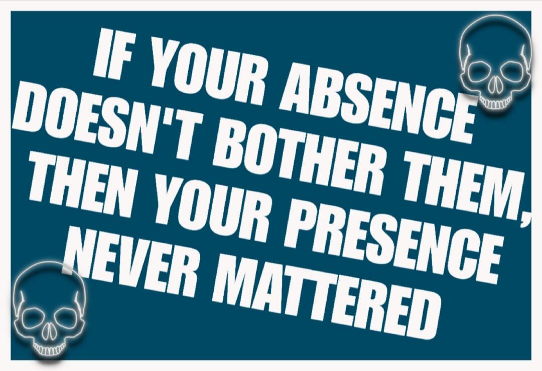 IF YOUR ABSENCE DOESN'T BOTHER THEM, THEN YOUR PRESENCE NEVER MATTERED