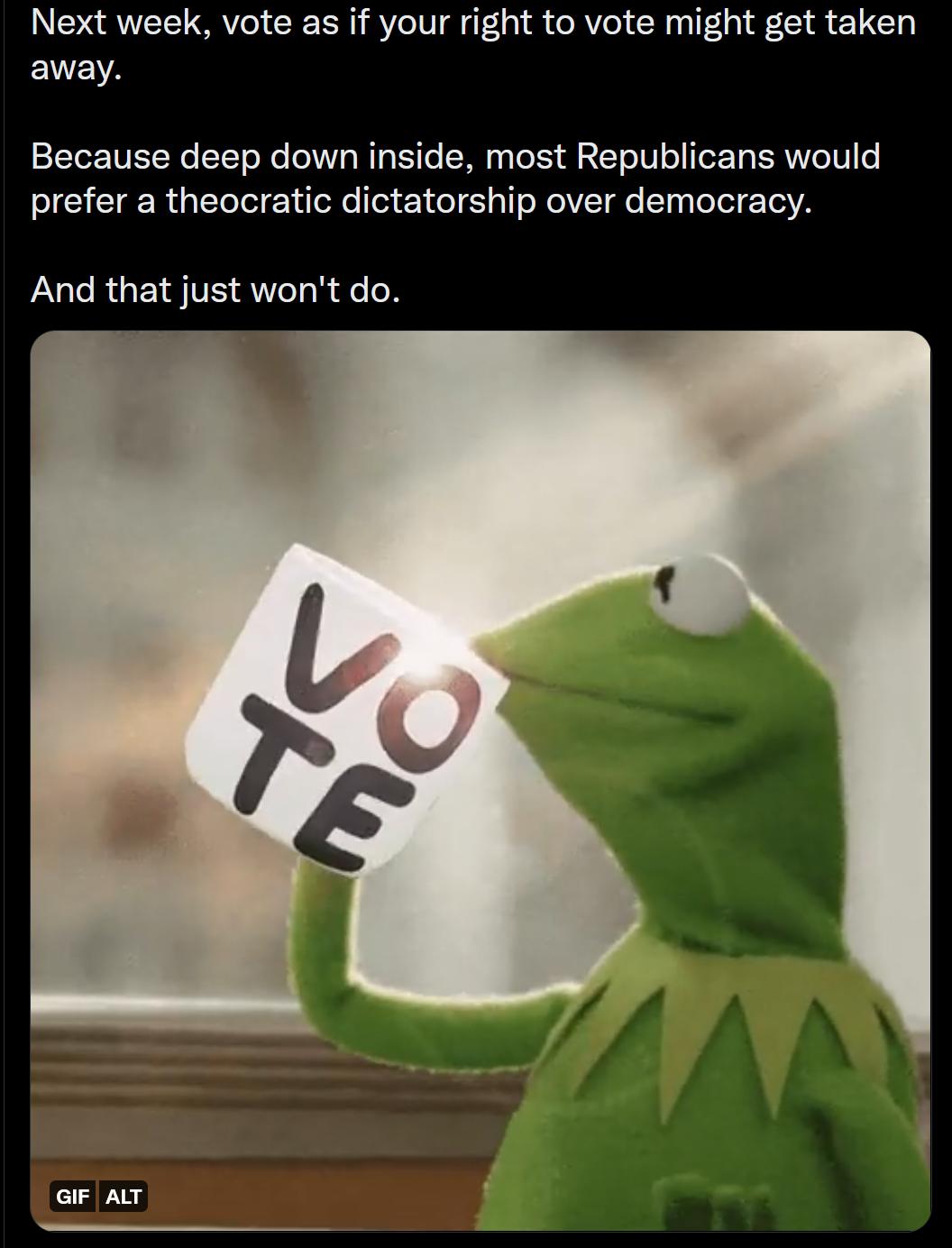 Next week vote as if your right to vote might get taken away Because deep down inside most Republicans would prefer a theocratic dictatorship over democracy LUCRGESTE LRI N aF AT