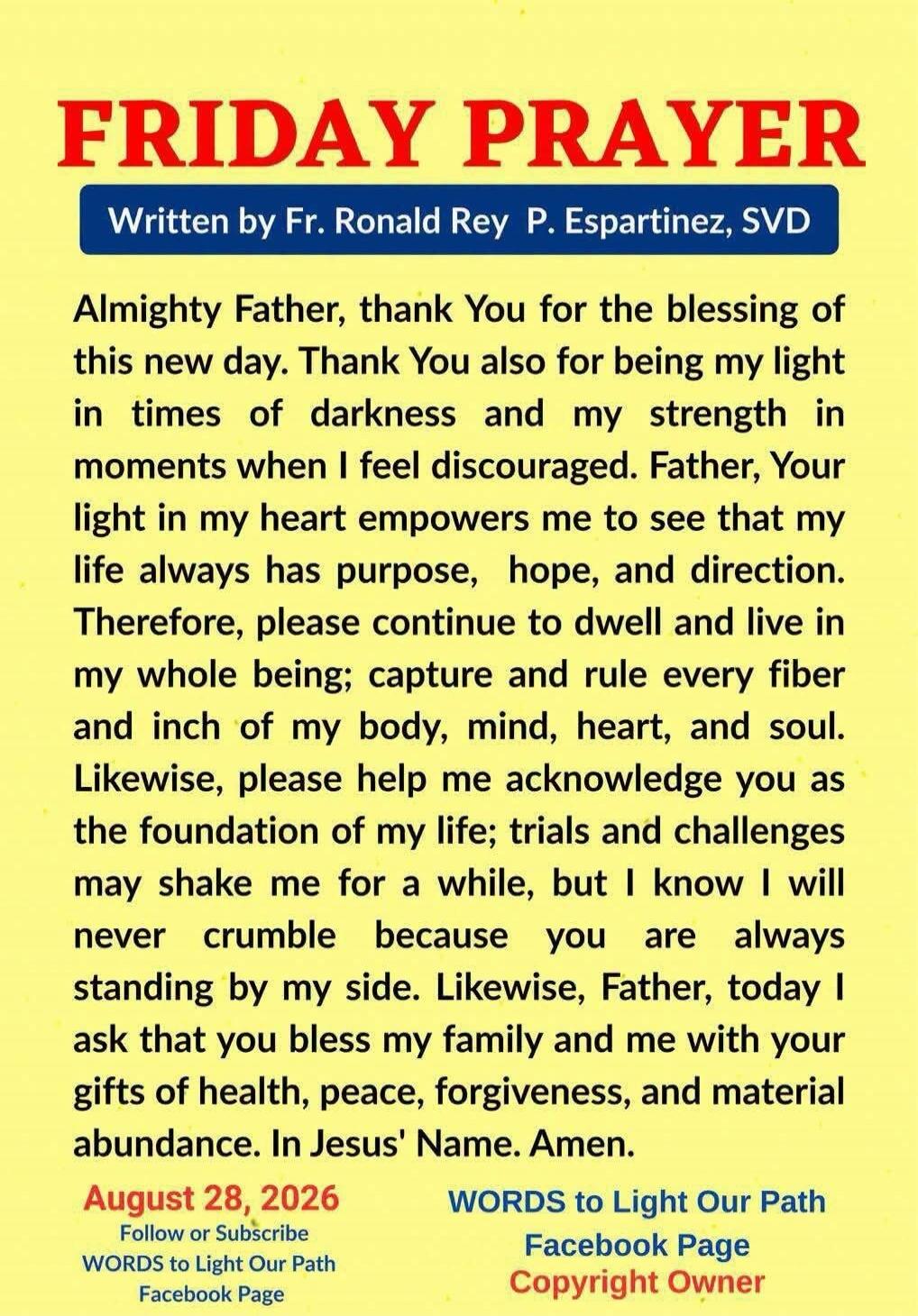 FRIDAY PRAYER
Written by Fr. Ronald Rey P. Espartinez, SVD

Almighty Father, thank You for the blessing of this new day. Thank You also for being my light in times of darkness and my strength in moments when I feel discouraged. Father, Your light in my heart empowers me to see that my life always has purpose, hope, and direction. Therefore, please 