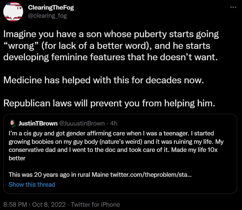 ClearingTheFog Imagine you have a son whose puberty starts going wrong for lack of a better word and he starts developing feminine features that he doesnt want LVEL T EN ERETEL PG R GIER T ELET S W IVA Republican laws will prevent you from helping him JustinTBrown 1110 0w m a cis guy and got gender affirming care when was a teenager started growing boobies on my guy body natures weird and it was r