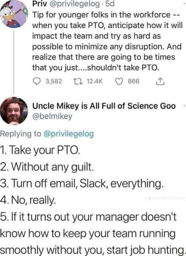 Priv privilegelog 5d Tip for younger folks in the workforce when you take PTO anticipate how it will impact the team and try as hard as possible to minimize any disruption And realize that there are going to be times that you justshouldnt take PTO Q 3582 1t 124k Q866 N Uncle Mikey is All Full of Science Goo belmikey Replying to privilegelog 1 Take your PTO 2 Without any guilt 3 Turn off email Slac
