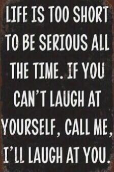 LIFE IS TOO SHORT TO BE SERIOUS ALL THE TIME. IF YOU CAN'T LAUGH AT YOURSELF, CALL ME, I'LL LAUGH AT YOU.