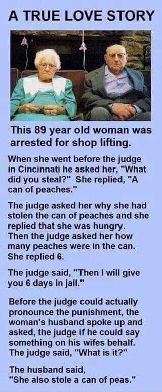 A TRUE LOVE STORY This 89 year old woman was arrested for shop lifting When she went before the judge in Cincinnati he asked her What did you steal She replied A can of peaches The judge asked her why she had stolen the can of peaches and she replied that she was hungry Then the judge asked her how many peaches were in the can She replied 6 The judge said Then will give you 6 days in jail Before t