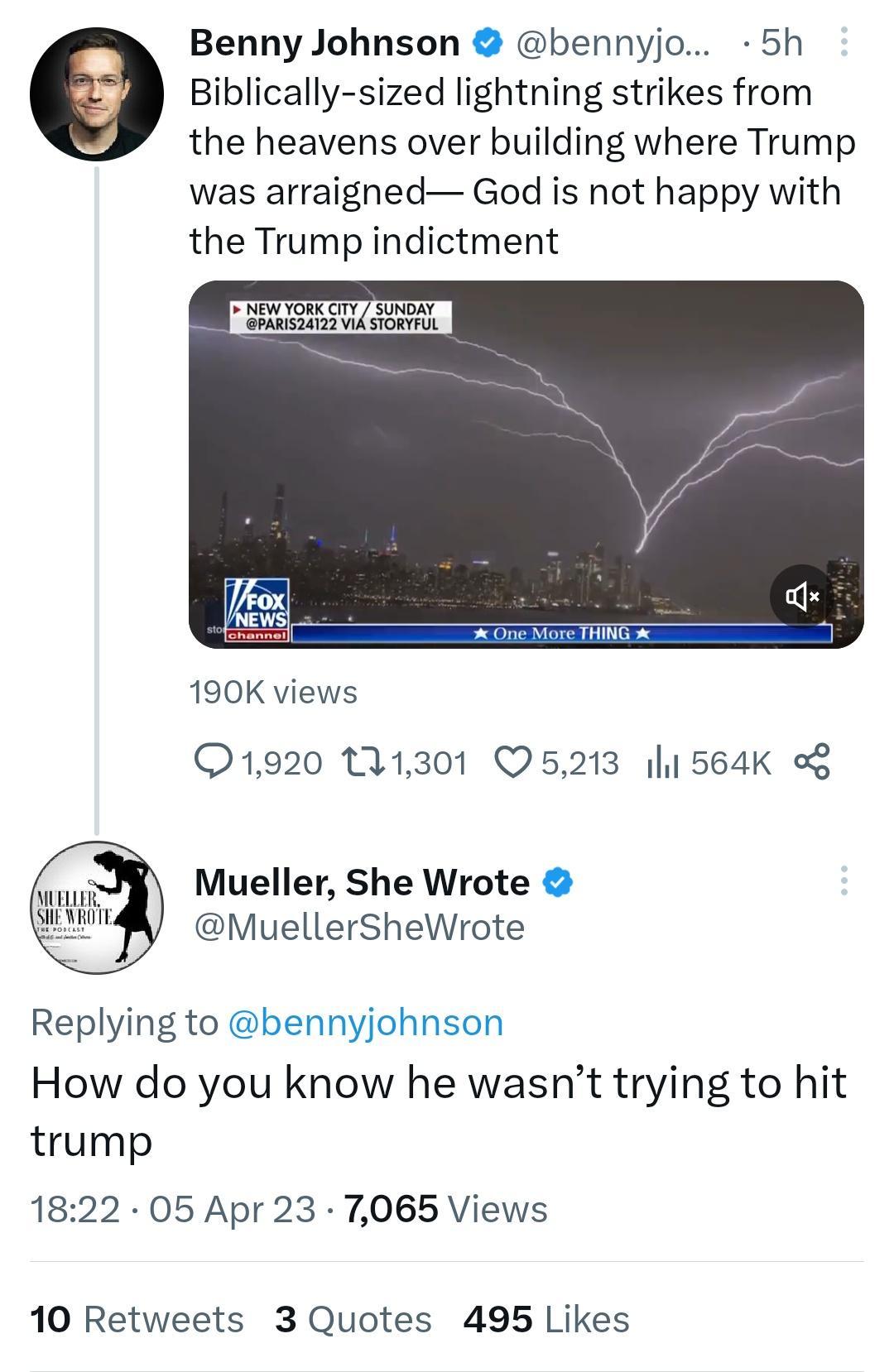 Benny Johnson bennyjo 5h Biblically sized lightning strikes from the heavens over building where Trump was arraigned God is not happy with the Trump indictment ESHE 190K views 1920 11301 05213 11 564K K Mueller She Wrote MuellerSheWrote Replying to benr How do you know he wasnt trying to hit trump 1822 05 Apr 23 7065 Views 10 Retweets 3 Quotes 495 Likes