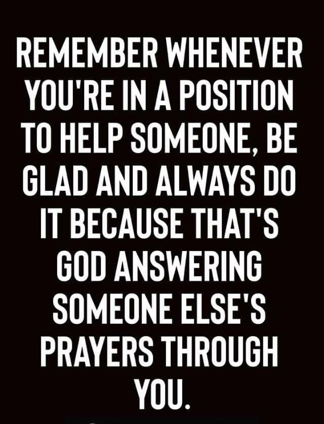 REMEMBER WHENEVER YOURE IN A POSITION T0 HELP SOMEONE BE GLAD AND ALWAYS DO IT BECAUSE THATS GOD ANSWERING SOMEONE ELSES PRAYERS THROUGH YOU