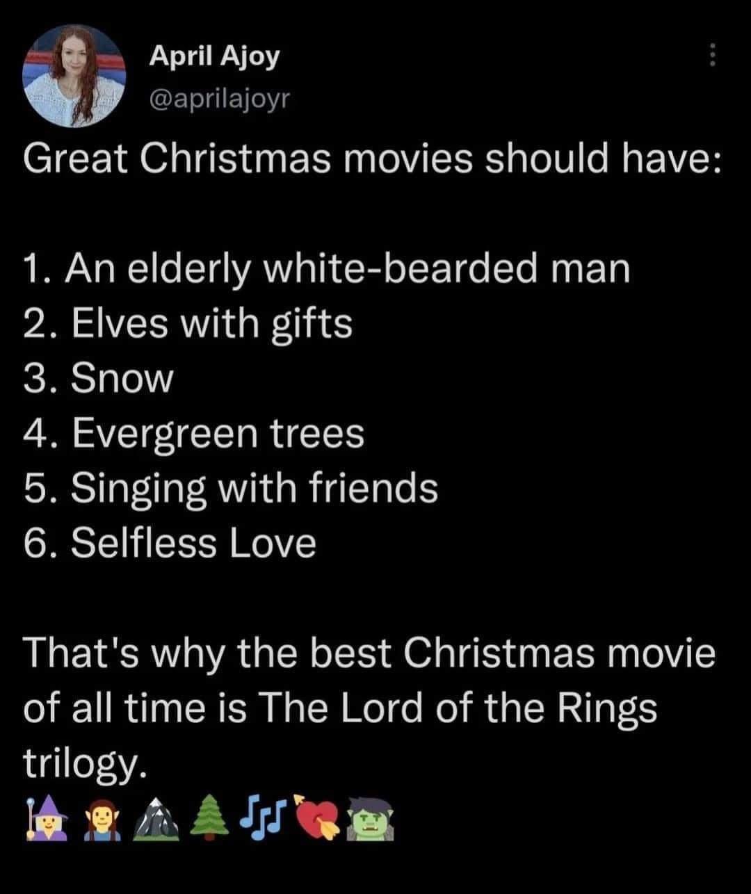 April Ajoy L aprilajoyr CTEE RO S R TV ISR TolV e R EIVER 1 An elderly white bearded man 2 Elves with gifts 3 Snow o ST RIS 5 Singing with friends 6 Selfless Love Thats why the best Christmas movie of all time is The Lord of the Rings trilogy hesAllRE