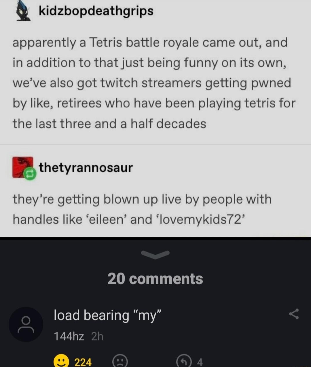 Q kidzbopdeathgrips apparently a Tetris battle royale came out and in addition to that just being funny on its own weve also got twitch streamers getting pwned by like retirees who have been playing tetris for the last three and a half decades zthetyrannosaur theyre getting blown up live by people with handles like eileen and lovemykids72 comments load bearing my