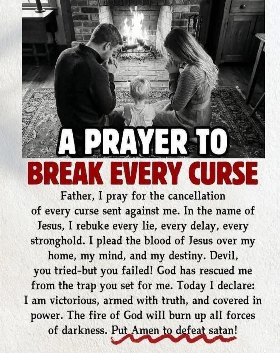 A PRAYER TO BREAK EVERY CURSE Father, I pray for the cancellation of every curse sent against me. In the name of Jesus, I rebuke every lie, every delay, every stronghold. I plead the blood of Jesus over my home, my mind, and my destiny. Devil, you tried-but you failed! God has rescued me from the trap you set for me. Today I declare: I am victoriou