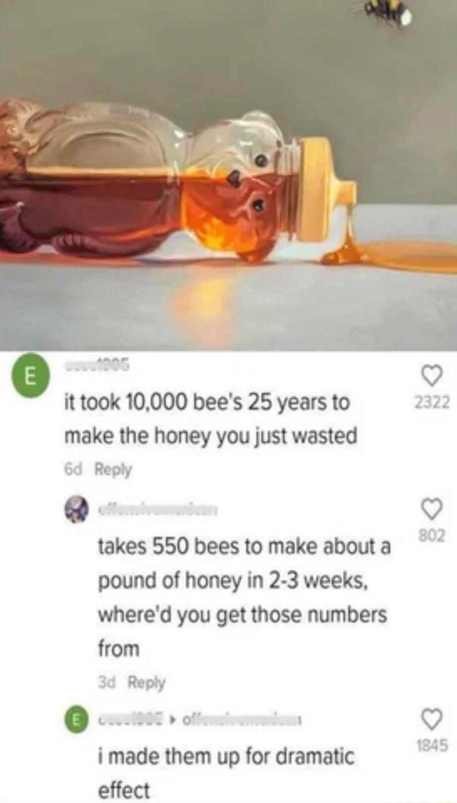 ittook 10000 bees 25 years to make the honey you just wasted Reply Q takes 550 bees to make about a pound of honey in 2 3 weeks whered you get those numbers from Q s Q i made them up for dramatic effect