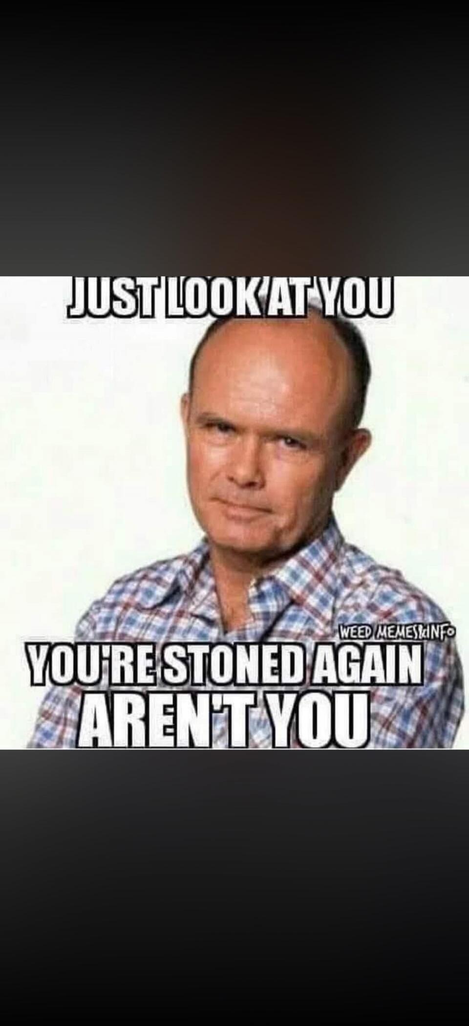 JUST LOOK AT YOU
YOU'RE STONED AGAIN AREN'T YOU