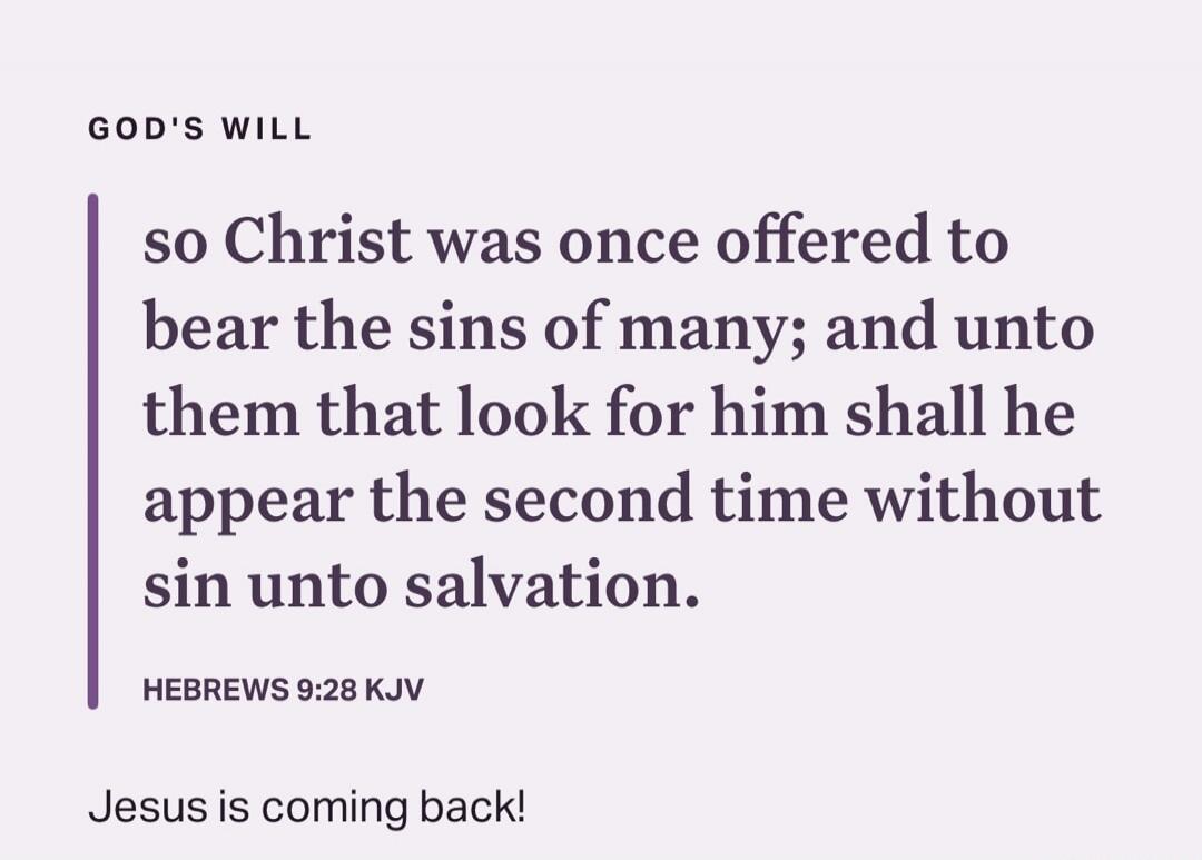 GOD'S WILL
so Christ was once offered to bear the sins of many; and unto them that look for him shall he appear the second time without sin unto salvation.
Hebrews 9:28 KJV

Jesus is coming back!