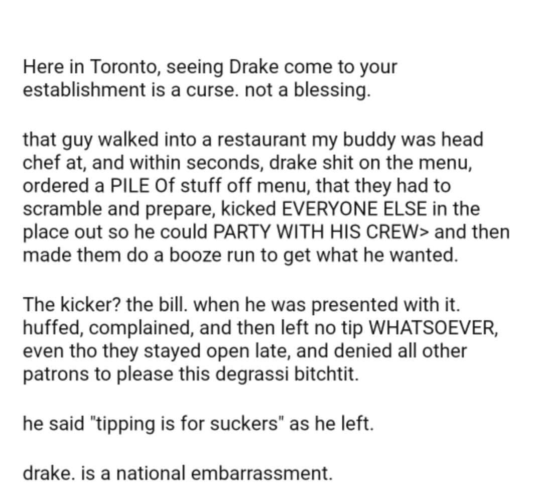 Here in Toronto seeing Drake come to your establishment is a curse not a blessing that guy walked into a restaurant my buddy was head chef at and within seconds drake shit on the menu ordered a PILE Of stuff off menu that they had to scramble and prepare kicked EVERYONE ELSE in the place out so he could PARTY WITH HIS CREW and then made them do a booze run to get what he wanted The kicker the bill