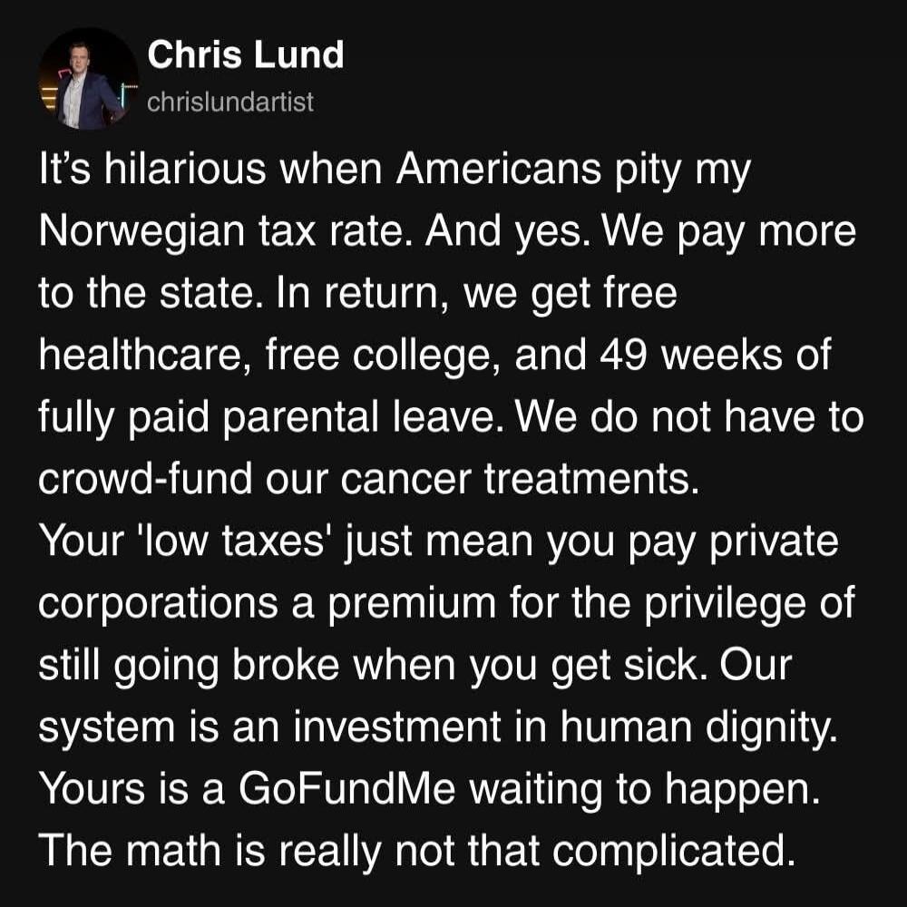 It’s hilarious when Americans pity my Norwegian tax rate. And yes. We pay more to the state. In return, we get free healthcare, free college, and 49 weeks of fully paid parental leave. We do not have to crowd-fund our cancer treatments. Your 'low taxes' just mean you pay private corporations a premium for the privilege of still going broke when you