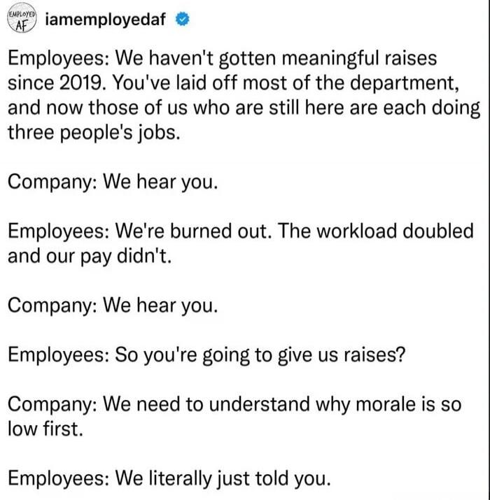 Employees: We haven't gotten meaningful raises since 2019. You've laid off most of the department, and now those of us who are still here are each doing three people's jobs.
Company: We hear you.
Employees: We're burned out. The workload doubled and our pay didn't.
Company: We hear you.
Employees: So you're going to give us raises?
Company: We need