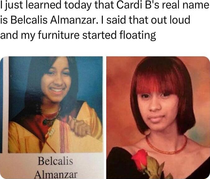 just learned today that Cardi Bs real name is Belcalis Almanzar said that out loud and my furniture started floating