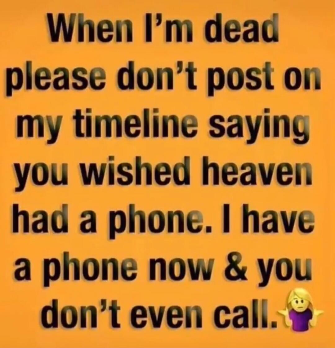 When I'm dead please don't post on my timeline saying you wished heaven had a phone. I have a phone now & you don't even call.