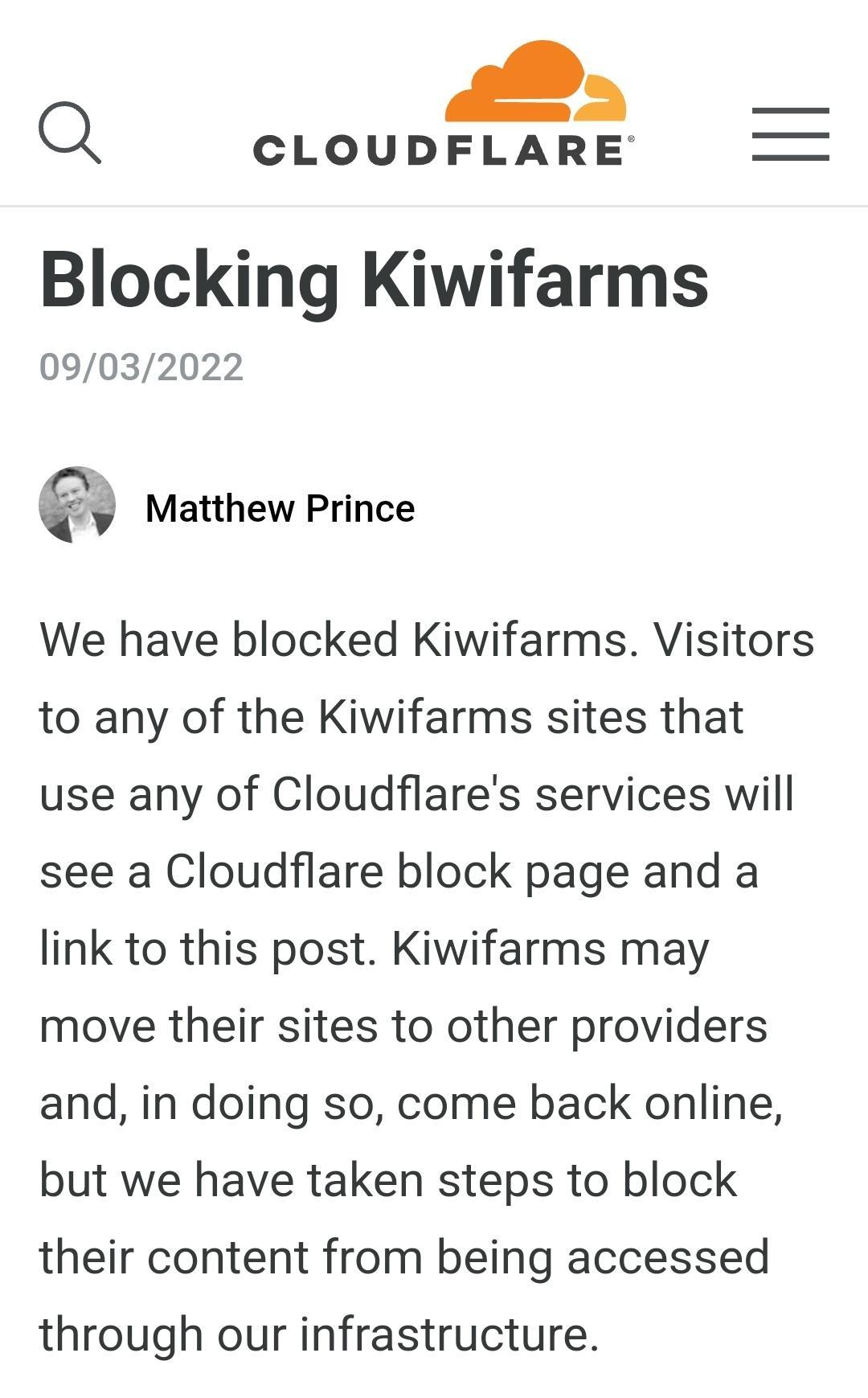 Q CLOUDFLARE Blocking Kiwifarms 09032022 Matthew Prince We have blocked Kiwifarms Visitors to any of the Kiwifarms sites that use any of Cloudflares services will see a Cloudflare block page and a link to this post Kiwifarms may move their sites to other providers and in doing so come back online but we have taken steps to block their content from being accessed through our infrastructure