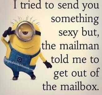 I tried to send you something sexy but, the mailman told me to get out of the mailbox.