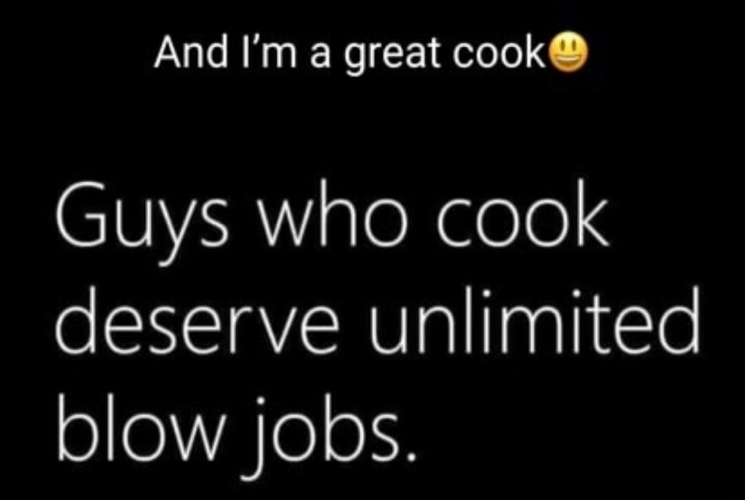 And I'm a great cook 😊 Guys who cook deserve unlimited blow jobs.