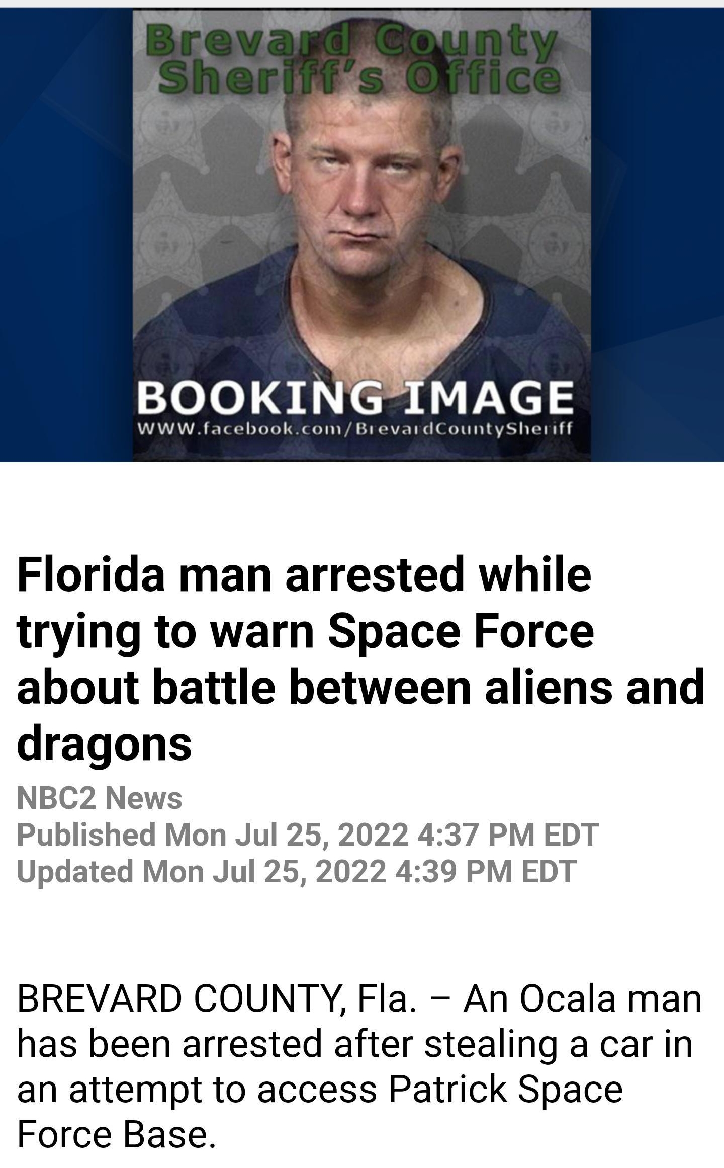 Weird v M AA Florida man arrested while trying to warn Space Force about battle between aliens and dragons NBC2 News Published Mon Jul 25 2022 437 PM EDT Updated Mon Jul 25 2022 439 PM EDT BREVARD COUNTY Fla An Ocala man has been arrested after stealing a car in an attempt to access Patrick Space Force Base According to the Brevard County