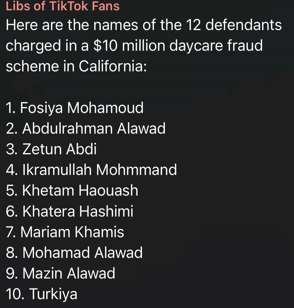 Libs of TikTok Fans. Here are the names of the 12 defendants charged in a $10 million daycare fraud scheme in California: 1. Fosiya Mohamoud 2. Abdulrahman Alawad 3. Zetun Abdi 4. Ikramullah Mohmmand 5. Khetam Haouash 6. Khatera Hashimi 7. Mariam Khamis 8. Mohamad Alawad 9. Mazin Alawad 10. Turkiya